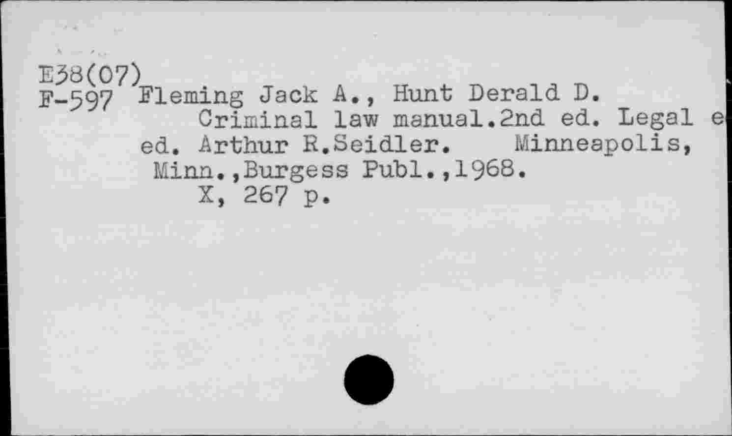 ﻿Ej58(O7)
F-597 Fleming Jack A., Hunt Deraid D.
Criminal law manual.2nd ed. Legal e ed. Arthur R.Seidler. Minneapolis, Minn.,Burgess Publ.,1968.
X, 267 p.